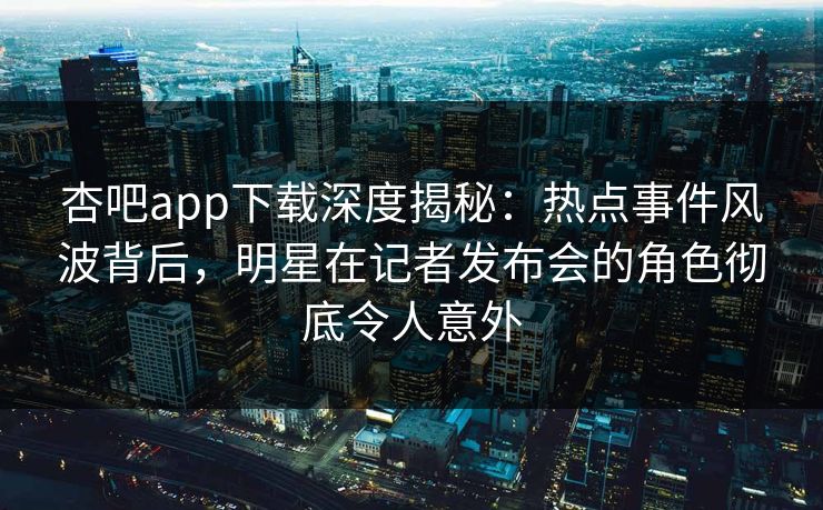杏吧app下载深度揭秘：热点事件风波背后，明星在记者发布会的角色彻底令人意外