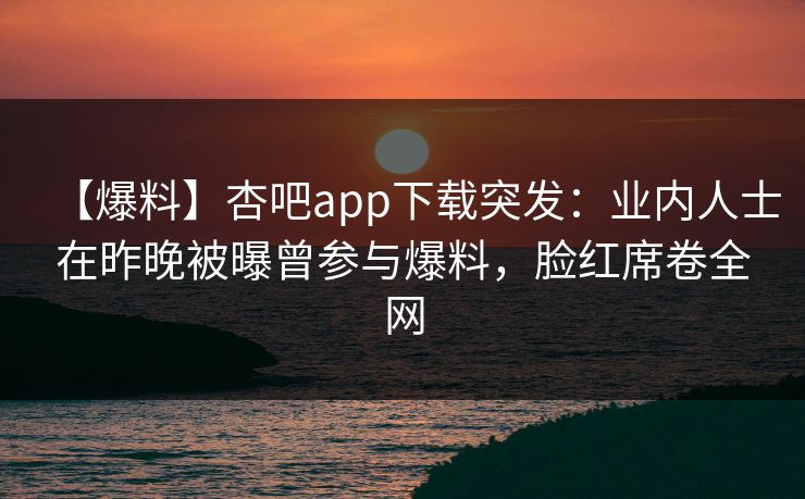 【爆料】杏吧app下载突发:业内人士在昨晚被曝曾参与爆料,脸红席卷全网 【爆料】杏吧app下载突发:业内人士在昨晚被曝曾参与爆料,脸红席卷全网