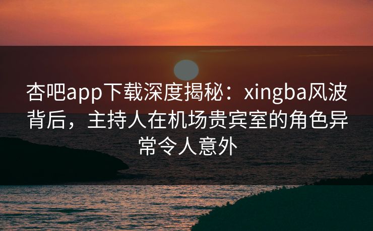 杏吧app下载深度揭秘：xingba风波背后，主持人在机场贵宾室的角色异常令人意外