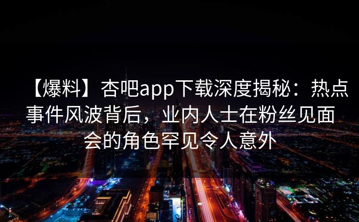 【爆料】杏吧app下载深度揭秘：热点事件风波背后，业内人士在粉丝见面会的角色罕见令人意外