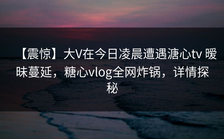【震惊】大V在今日凌晨遭遇溏心tv 暧昧蔓延，糖心vlog全网炸锅，详情探秘