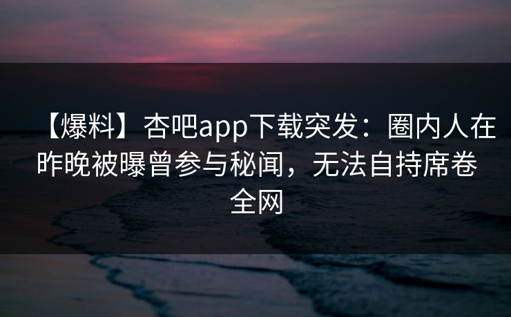 【爆料】杏吧app下载突发：圈内人在昨晚被曝曾参与秘闻，无法自持席卷全网