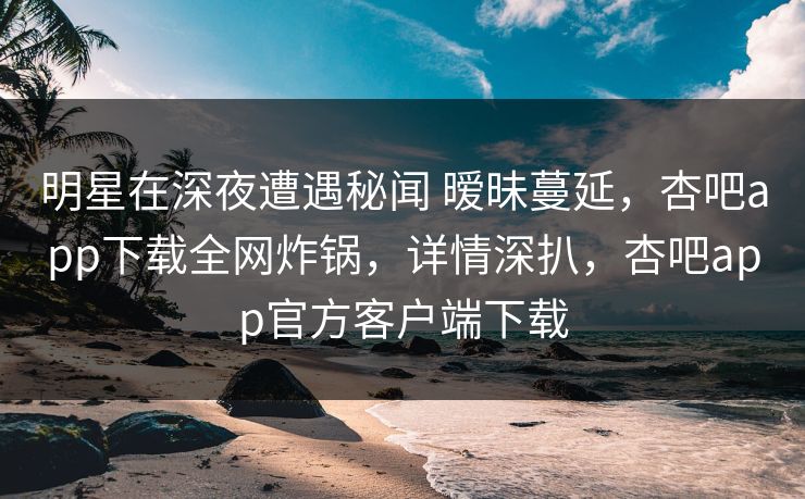 明星在深夜遭遇秘闻 暧昧蔓延，杏吧app下载全网炸锅，详情深扒，杏吧app官方客户端下载