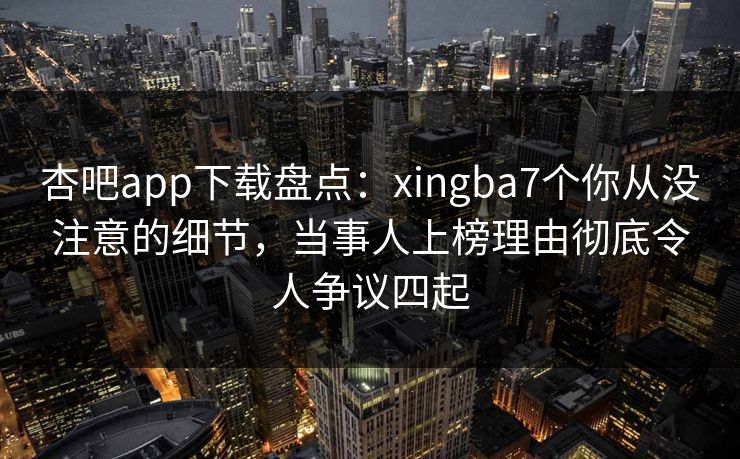 杏吧app下载盘点：xingba7个你从没注意的细节，当事人上榜理由彻底令人争议四起