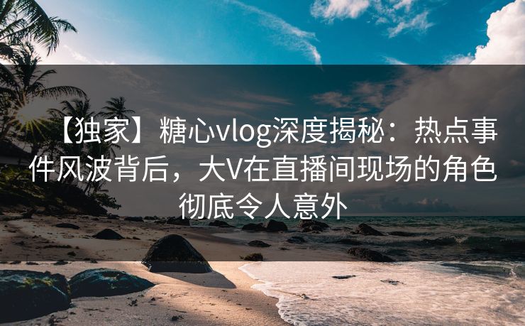 【独家】糖心vlog深度揭秘:热点事件风波背后,大V在直播间现场的角色彻底令人意外 【独家】糖心vlog深度揭秘:热点事件风波背后,大V在直播间现场的角色彻底令人意外