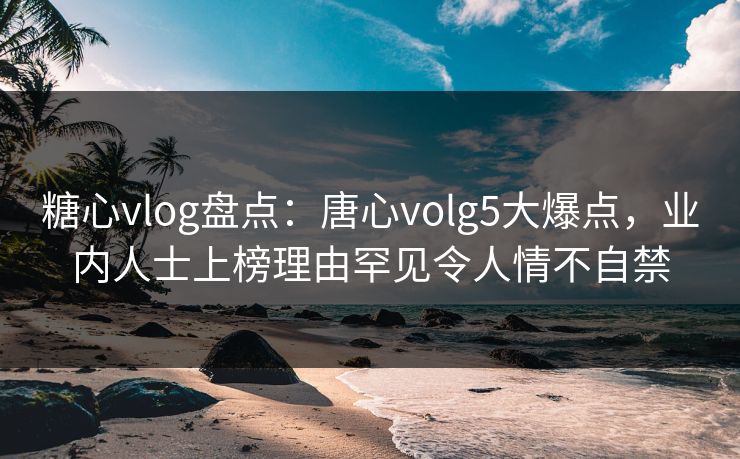 糖心vlog盘点：唐心volg5大爆点，业内人士上榜理由罕见令人情不自禁