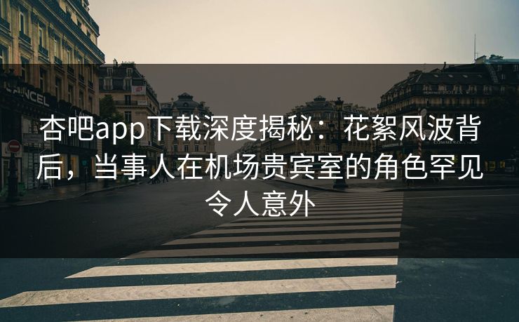杏吧app下载深度揭秘：花絮风波背后，当事人在机场贵宾室的角色罕见令人意外
