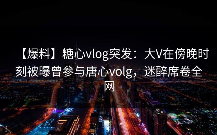【爆料】糖心vlog突发：大V在傍晚时刻被曝曾参与唐心volg，迷醉席卷全网