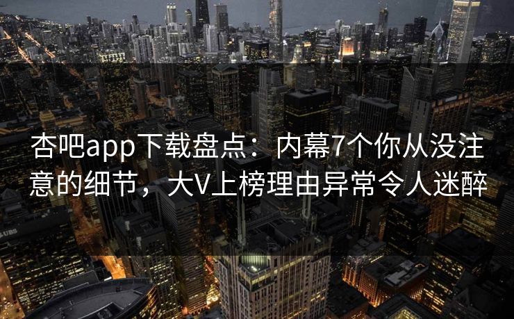 杏吧app下载盘点：内幕7个你从没注意的细节，大V上榜理由异常令人迷醉