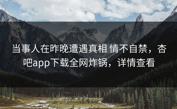 当事人在昨晚遭遇真相 情不自禁，杏吧app下载全网炸锅，详情查看