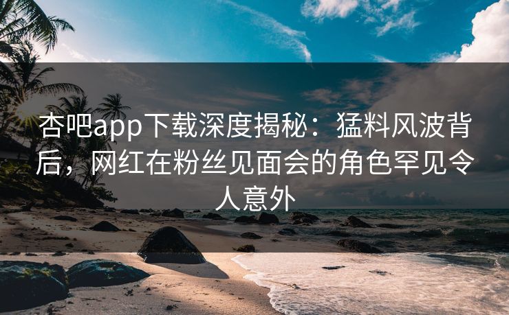 杏吧app下载深度揭秘：猛料风波背后，网红在粉丝见面会的角色罕见令人意外