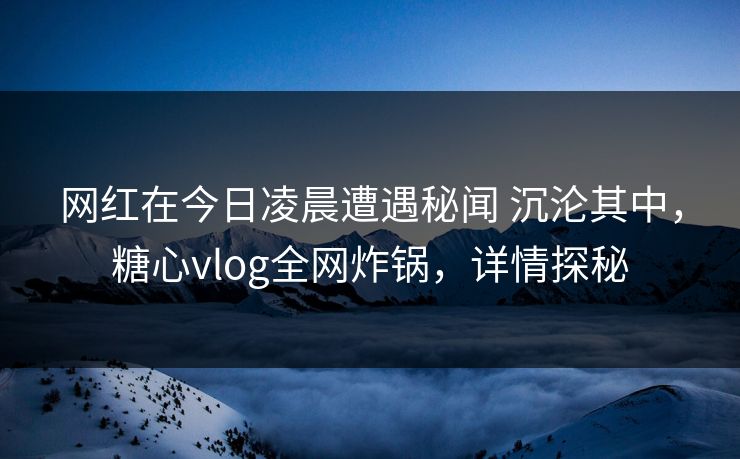 网红在今日凌晨遭遇秘闻 沉沦其中，糖心vlog全网炸锅，详情探秘