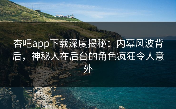 杏吧app下载深度揭秘：内幕风波背后，神秘人在后台的角色疯狂令人意外