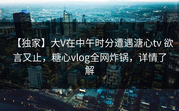 【独家】大V在中午时分遭遇溏心tv 欲言又止，糖心vlog全网炸锅，详情了解