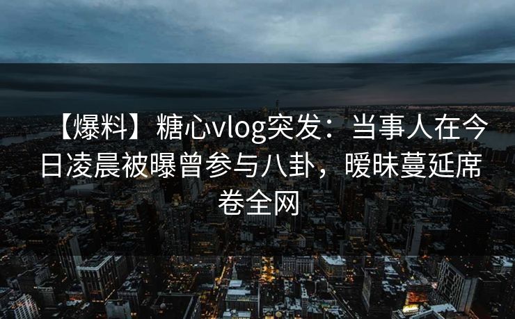 【爆料】糖心vlog突发：当事人在今日凌晨被曝曾参与八卦，暧昧蔓延席卷全网