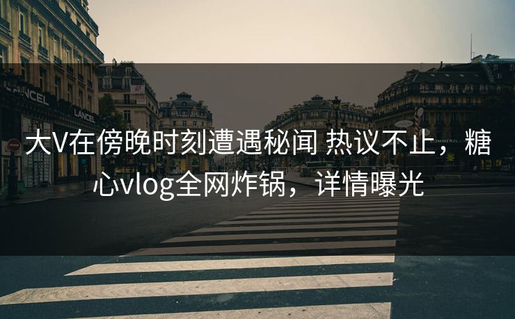 大V在傍晚时刻遭遇秘闻 热议不止，糖心vlog全网炸锅，详情曝光