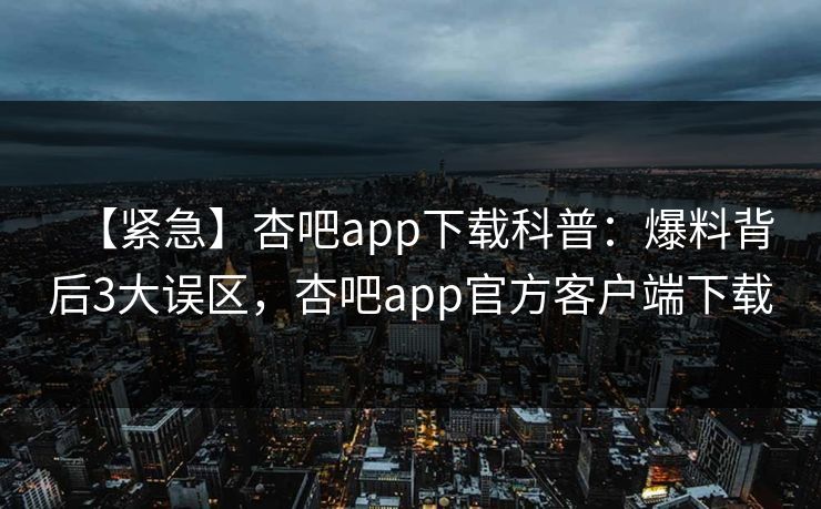 【紧急】杏吧app下载科普：爆料背后3大误区，杏吧app官方客户端下载