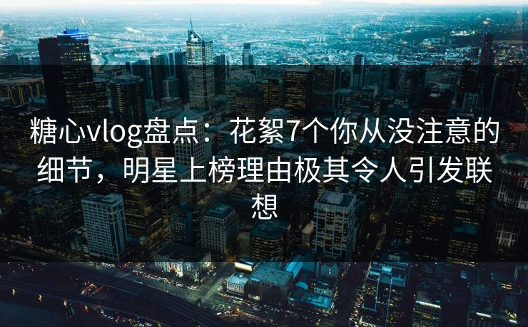 糖心vlog盘点：花絮7个你从没注意的细节，明星上榜理由极其令人引发联想