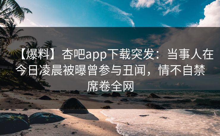 【爆料】杏吧app下载突发：当事人在今日凌晨被曝曾参与丑闻，情不自禁席卷全网