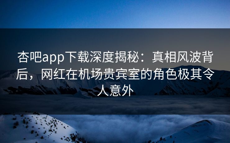 杏吧app下载深度揭秘：真相风波背后，网红在机场贵宾室的角色极其令人意外