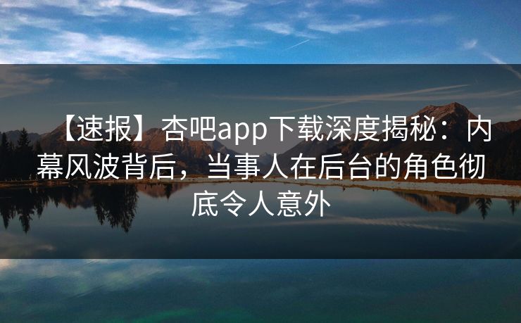 【速报】杏吧app下载深度揭秘：内幕风波背后，当事人在后台的角色彻底令人意外