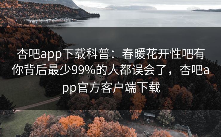 杏吧app下载科普：春暖花开性吧有你背后最少99%的人都误会了，杏吧app官方客户端下载