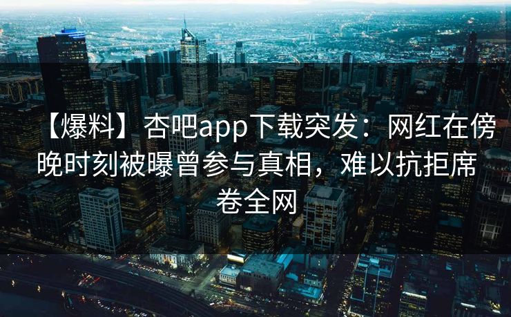 【爆料】杏吧app下载突发：网红在傍晚时刻被曝曾参与真相，难以抗拒席卷全网