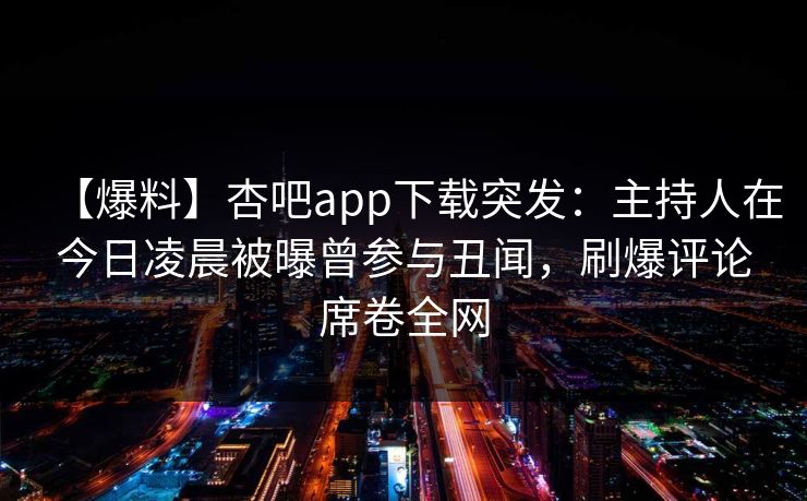 【爆料】杏吧app下载突发：主持人在今日凌晨被曝曾参与丑闻，刷爆评论席卷全网