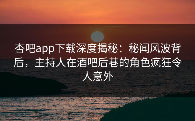 杏吧app下载深度揭秘：秘闻风波背后，主持人在酒吧后巷的角色疯狂令人意外