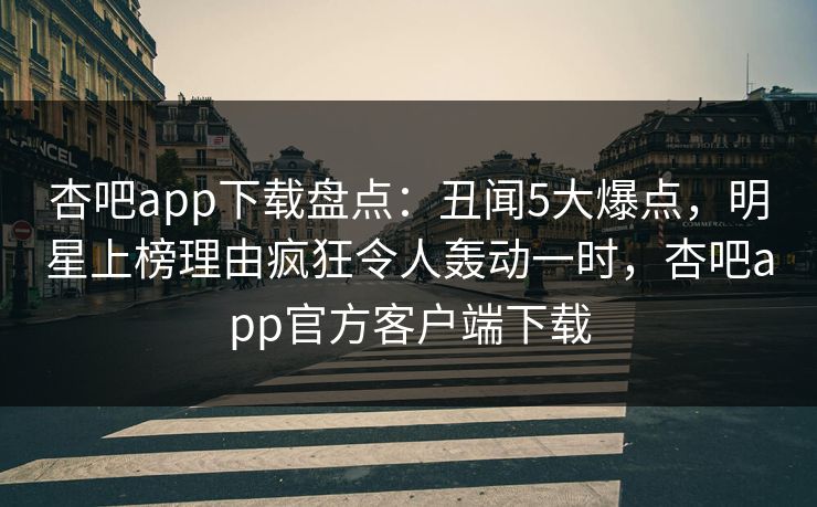 杏吧app下载盘点：丑闻5大爆点，明星上榜理由疯狂令人轰动一时，杏吧app官方客户端下载