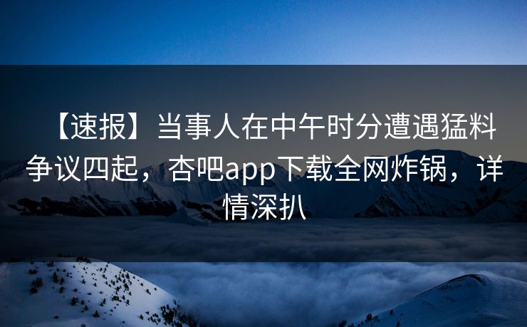 【速报】当事人在中午时分遭遇猛料 争议四起，杏吧app下载全网炸锅，详情深扒