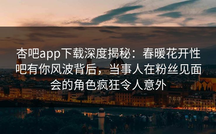 杏吧app下载深度揭秘：春暖花开性吧有你风波背后，当事人在粉丝见面会的角色疯狂令人意外