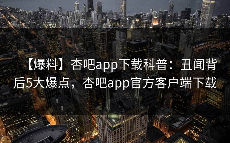 【爆料】杏吧app下载科普：丑闻背后5大爆点，杏吧app官方客户端下载
