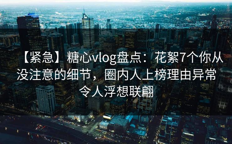 【紧急】糖心vlog盘点:花絮7个你从没注意的细节,圈内人上榜理由异常令人浮想联翩 第1张 【紧急】糖心vlog盘点:花絮7个你从没注意的细节,圈内人上榜理由异常令人浮想联翩 第1张