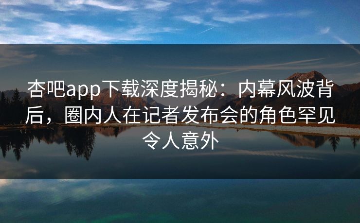 杏吧app下载深度揭秘：内幕风波背后，圈内人在记者发布会的角色罕见令人意外