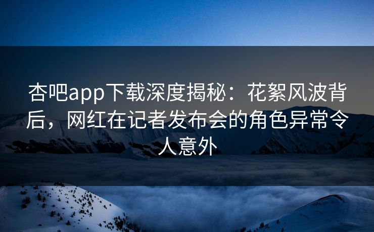 杏吧app下载深度揭秘：花絮风波背后，网红在记者发布会的角色异常令人意外