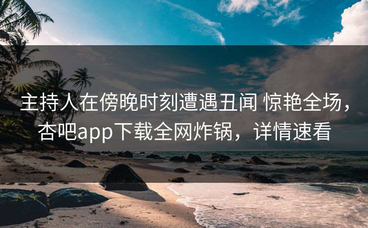 主持人在傍晚时刻遭遇丑闻 惊艳全场，杏吧app下载全网炸锅，详情速看