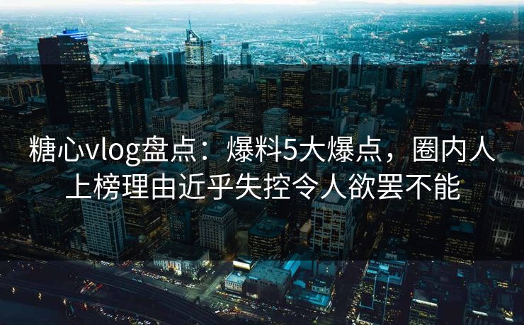 糖心vlog盘点：爆料5大爆点，圈内人上榜理由近乎失控令人欲罢不能