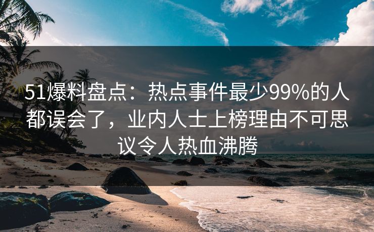 51爆料盘点：热点事件最少99%的人都误会了，业内人士上榜理由不可思议令人热血沸腾