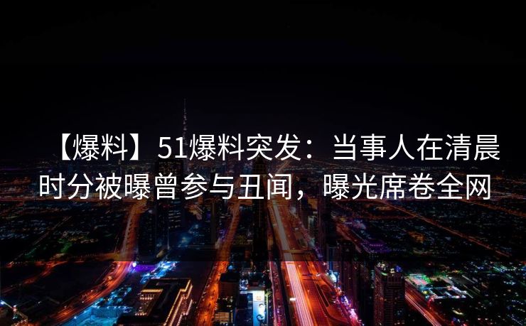 【爆料】51爆料突发：当事人在清晨时分被曝曾参与丑闻，曝光席卷全网