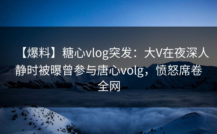 【爆料】糖心vlog突发：大V在夜深人静时被曝曾参与唐心volg，愤怒席卷全网
