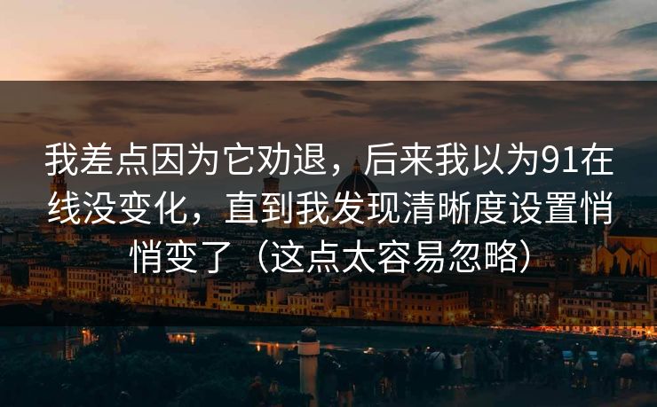 我差点因为它劝退，后来我以为91在线没变化，直到我发现清晰度设置悄悄变了（这点太容易忽略）