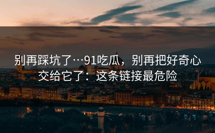 别再踩坑了…91吃瓜，别再把好奇心交给它了：这条链接最危险