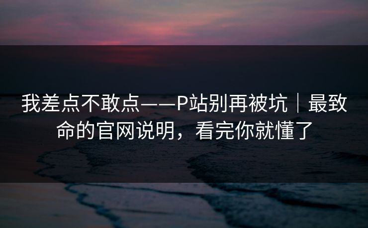 我差点不敢点——P站别再被坑｜最致命的官网说明，看完你就懂了
