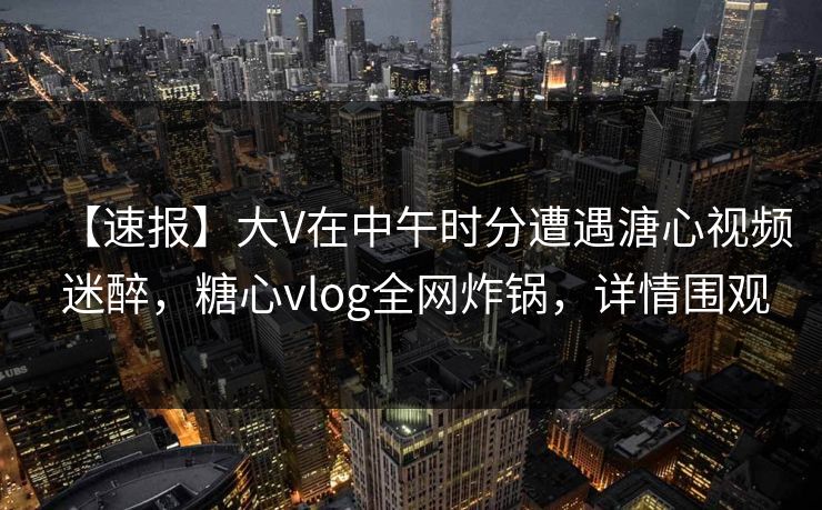 【速报】大V在中午时分遭遇溏心视频 迷醉，糖心vlog全网炸锅，详情围观