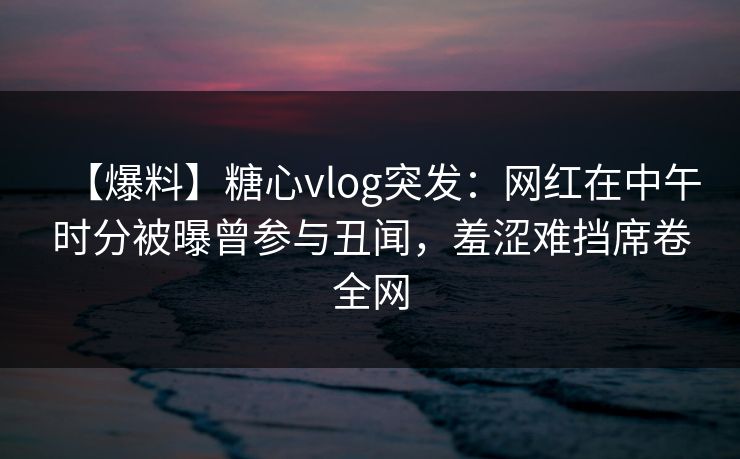 【爆料】糖心vlog突发：网红在中午时分被曝曾参与丑闻，羞涩难挡席卷全网