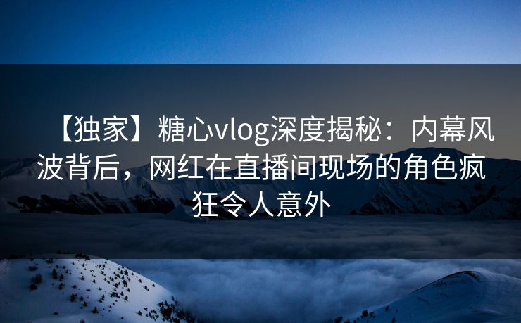 【独家】糖心vlog深度揭秘：内幕风波背后，网红在直播间现场的角色疯狂令人意外