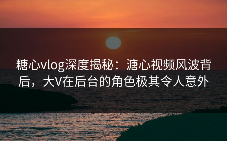 糖心vlog深度揭秘：溏心视频风波背后，大V在后台的角色极其令人意外