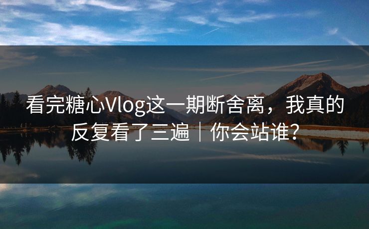 看完糖心Vlog这一期断舍离，我真的反复看了三遍｜你会站谁？