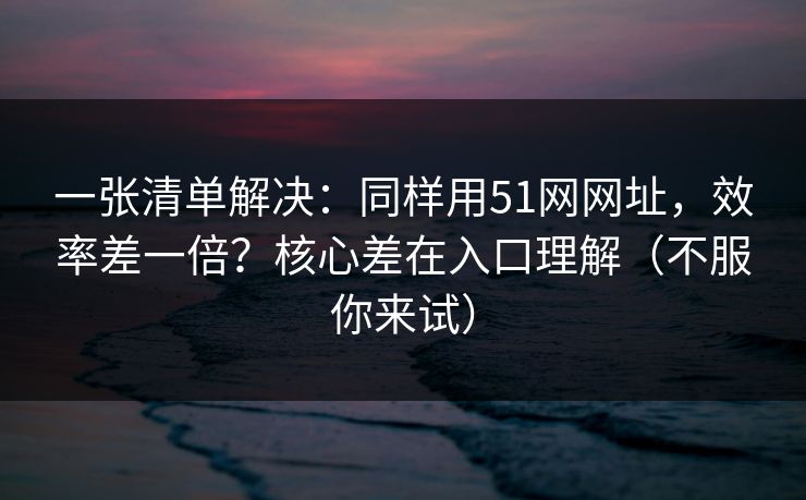 一张清单解决：同样用51网网址，效率差一倍？核心差在入口理解（不服你来试）